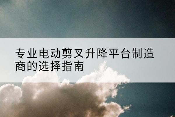 贵溪电动剪叉升降平台厂家-专业电动剪叉升降平台制造商的选择指南