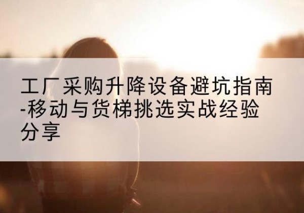 贵溪移动式升降机怎么选-工厂采购升降设备避坑指南-移动与货梯挑选实战经验分享