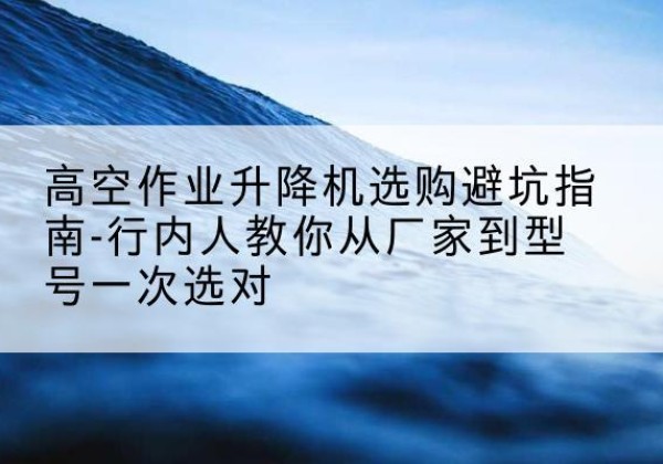 贵溪升降平台厂家-高空作业升降机选购避坑指南-行内人教你从厂家到型号一次选对