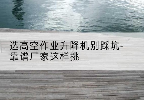 贵溪剪叉式升降机厂家-选高空作业升降机别踩坑-靠谱厂家这样挑