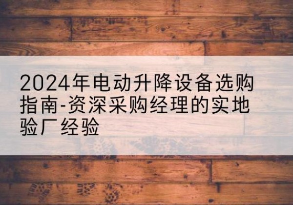 贵溪电动剪叉升降平台厂家-2024年电动升降设备选购指南-资深采购经理的实地验厂经验