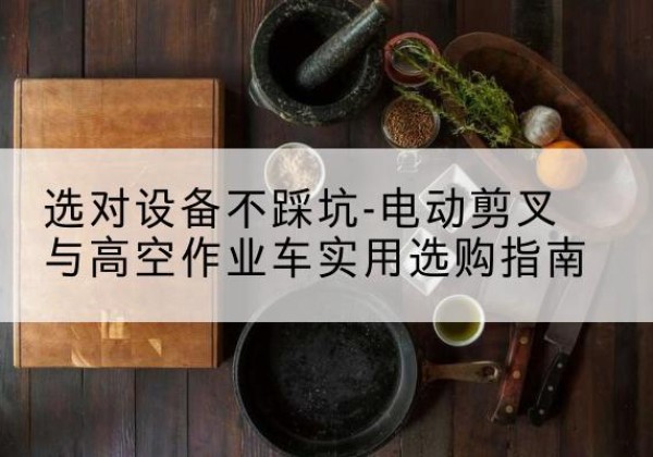贵溪电动剪叉升降平台怎么选-选对设备不踩坑-电动剪叉与高空作业车实用选购指南