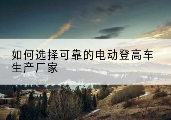 贵溪电动登高车厂家-如何选择可靠的电动登高车生产厂家