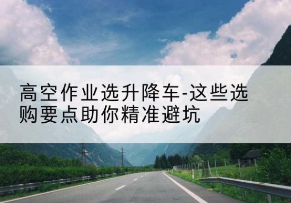 贵溪升降车厂家-高空作业选升降车-这些选购要点助你*避坑