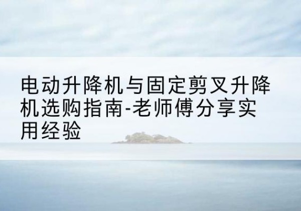 贵溪电动升降机怎么选-电动升降机与固定剪叉升降机选购指南-老师傅分享实用经验