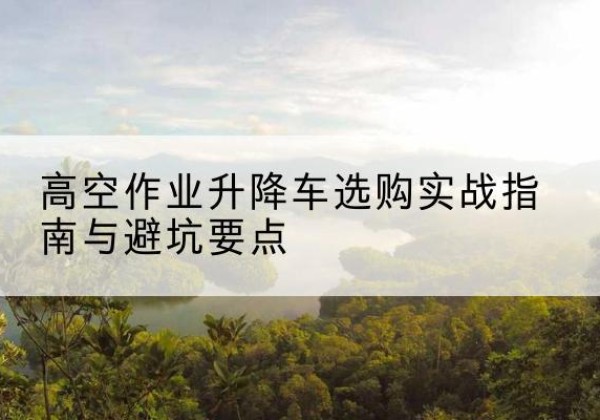 贵溪升降车怎么选-高空作业升降车选购实战指南与避坑要点
