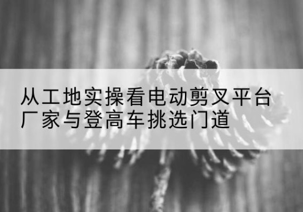 贵溪电动剪叉升降平台厂家-从工地实操看电动剪叉平台厂家与登高车挑选门道