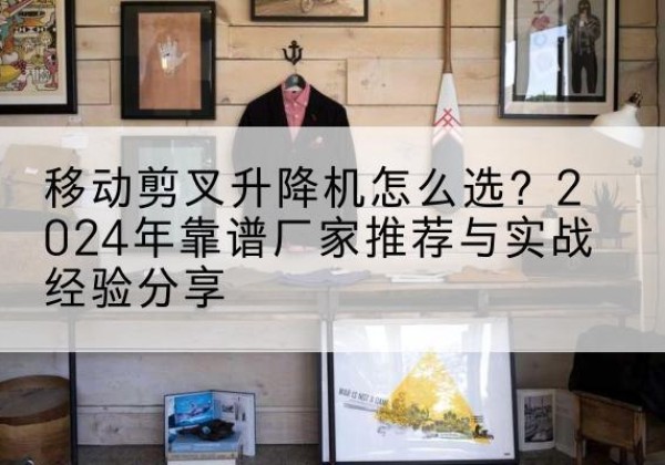 贵溪升降平台厂家推荐-移动剪叉升降机怎么选？2024年靠谱厂家推荐与实战经验分享