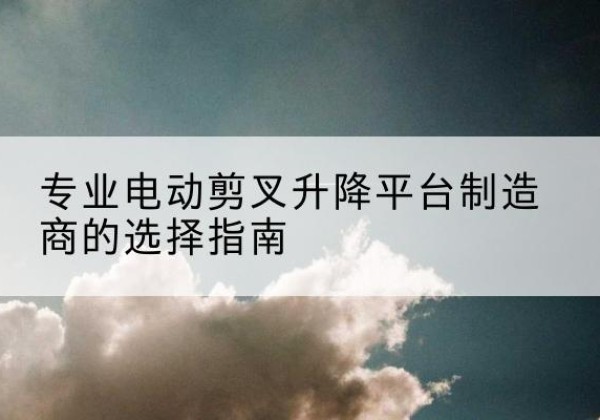 贵溪电动剪叉升降平台厂家-专业电动剪叉升降平台制造商的选择指南