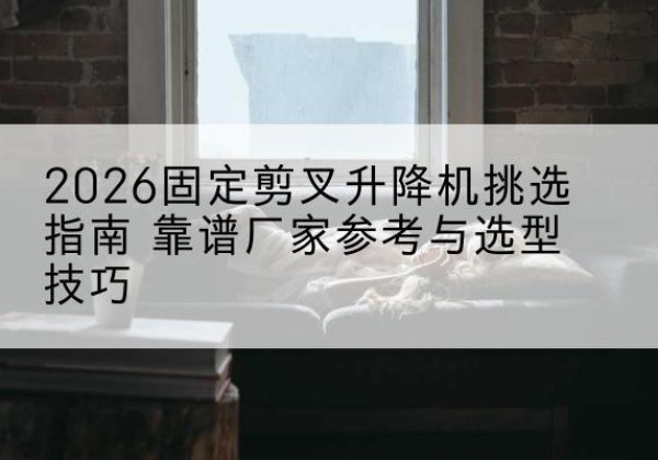 贵溪固定剪叉升降机厂家推荐-2026固定剪叉升降机挑选指南 靠谱厂家参考与选型技巧